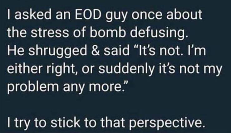 atmosphere - I asked an Eod guy once about the stress of bomb defusing. He shrugged & said It's not. I'm either right, or suddenly it's not my problem any more." I try to stick to that perspective.