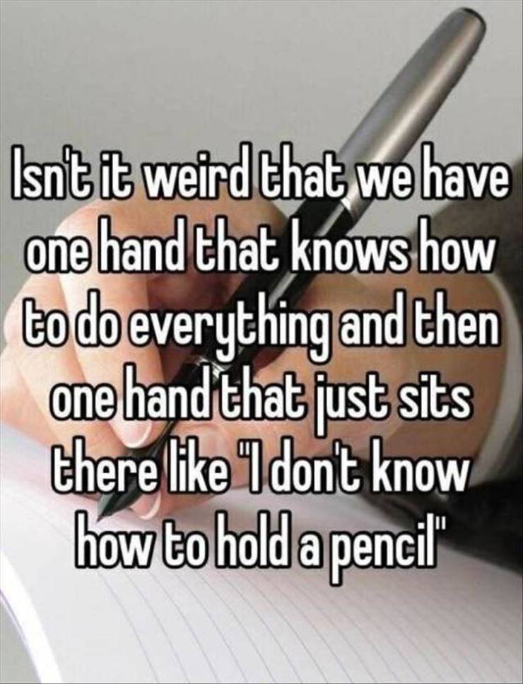 hand - Isn't it weird that we have one hand that knows how to do everything and then one hand that just sits there I don't know how to hold a pencil"