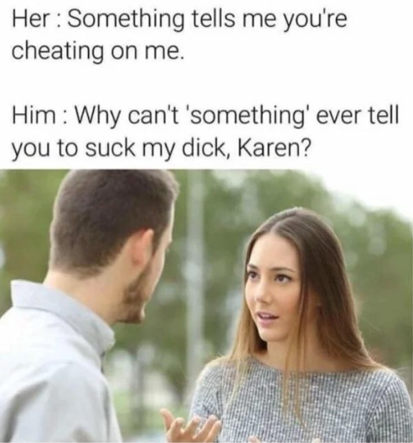 something tells me you re cheating on me - Her Something tells me you're cheating on me. Him Why can't 'something' ever tell you to suck my dick, Karen?