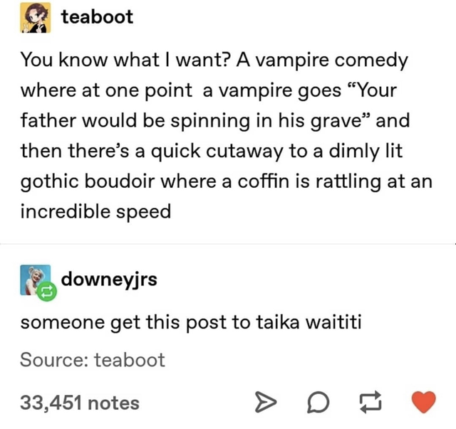 document - teaboot You know what I want? A vampire comedy where at one point a vampire goes "Your father would be spinning in his grave and then there's a quick cutaway to a dimly lit gothic boudoir where a coffin is rattling at an incredible speed downey