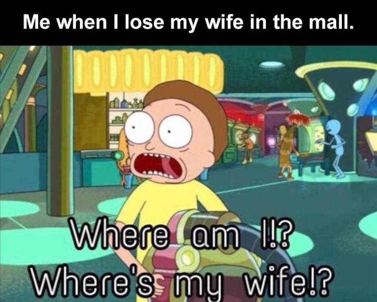 now - Me when I lose my wife in the mall. Where am 1!? Where's my wife!?