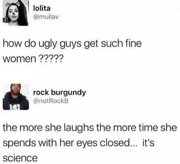 more she laughs the more time she spends with her eyes closed - lolita how do ugly guys get such fine women ????? rock burgundy the more she laughs the more time she spends with her eyes closed... it's science