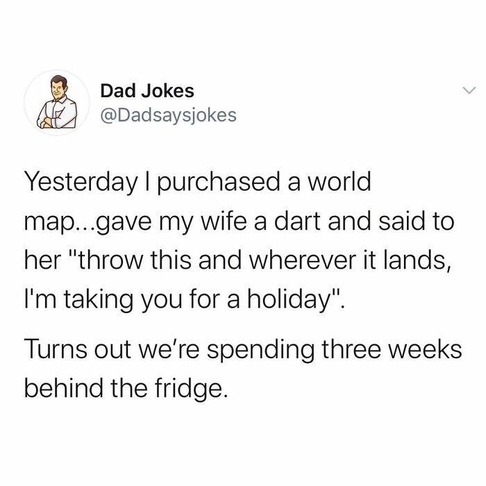 first dad joke - Dad Jokes Yesterday I purchased a world map...gave my wife a dart and said to her "throw this and wherever it lands, I'm taking you for a holiday". Turns out we're spending three weeks behind the fridge.