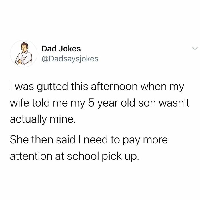 Joke - Dad Jokes I was gutted this afternoon when my wife told me my 5 year old son wasn't actually mine. She then said I need to pay more attention at school pick up.
