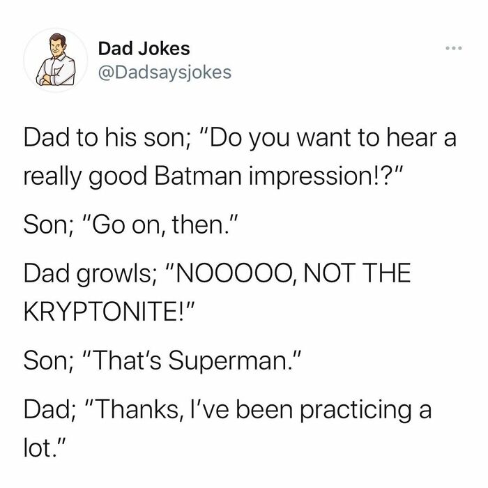 document - . Dad Jokes Dad to his son; "Do you want to hear a really good Batman impression!?" Son; "Go on, then." Dad growls; "NOO000, Not The Kryptonite!" Son; "That's Superman." Dad; "Thanks, I've been practicing a lot."