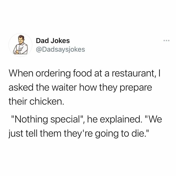 clean just shower thoughts - Dad Jokes When ordering food at a restaurant, I asked the waiter how they prepare their chicken. "Nothing special", he explained. "We just tell them they're going to die."