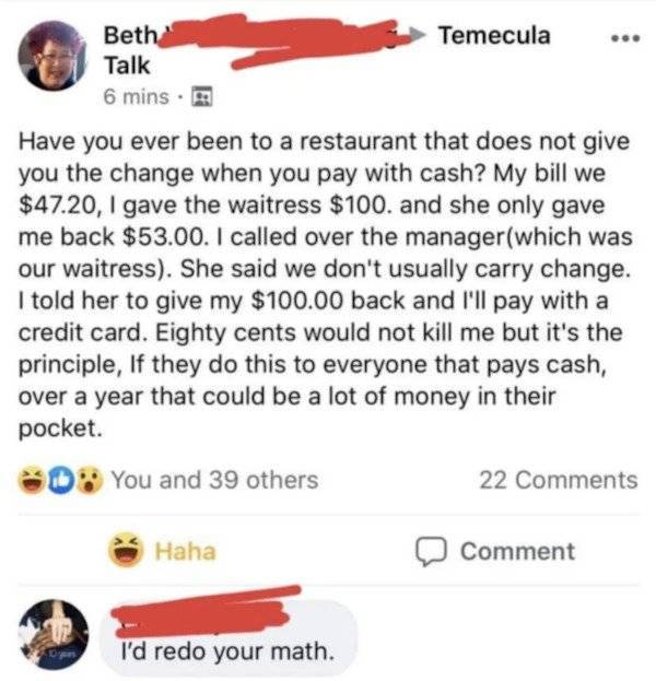 its the principle - Temecula Beth Talk 6 mins. Have you ever been to a restaurant that does not give you the change when you pay with cash? My bill we $47.20, I gave the waitress $100. and she only gave me back $53.00. I called over the managerwhich was o