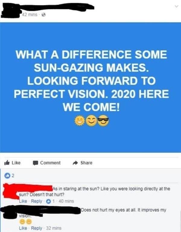 web page - 42 mins What A Difference Some SunGazing Makes. Looking Forward To Perfect Vision. 2020 Here We Come! Comment 2 As in staring at the sun? you were looking directly at the sun? Doesn't that hurt? 140 mins Does not hurt my eyes at all. It improve