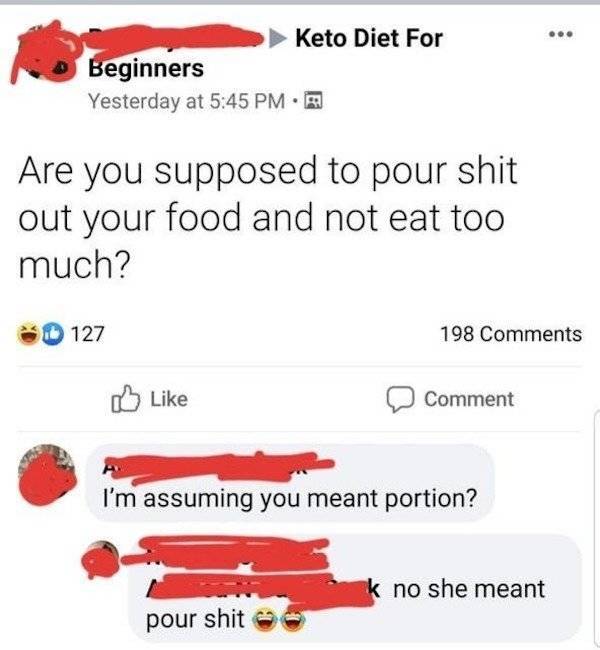 point - Keto Diet For Beginners Yesterday at Are you supposed to pour shit out your food and not eat too much? 127 198 Comment I'm assuming you meant portion? k no she meant pour shit