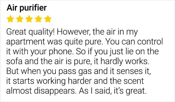 Air purifier Great quality! However, the air in my apartment was quite pure. You can control it with your phone. So if you just lie on the sofa and the air is pure, it hardly works. But when you pass gas and it senses it, it starts working harder and the…