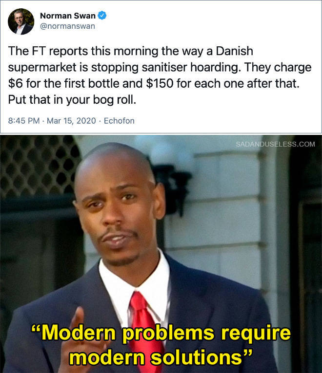 modern problems require modern solutions - Norman Swan The Ft reports this morning the way a Danish supermarket is stopping sanitiser hoarding. They charge $6 for the first bottle and $150 for each one after that. Put that in your bog roll. . . Echofon Sa