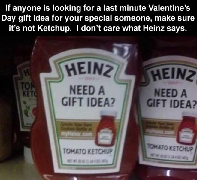 ketchup - If anyone is looking for a last minute Valentine's Day gift idea for your special someone, make sure it's not Ketchup. I don't care what Heinz says. H Heinz Ton Heinz Need A Gift Idea? Need A Gift Idea? Tomato Ketchup Tomato Ketchup