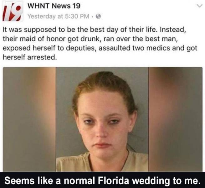 head - 19 Whnt News 19 Yesterday at It was supposed to be the best day of their life. Instead, their maid of honor got drunk, ran over the best man, exposed herself to deputies, assaulted two medics and got herself arrested. Seems a normal Florida wedding