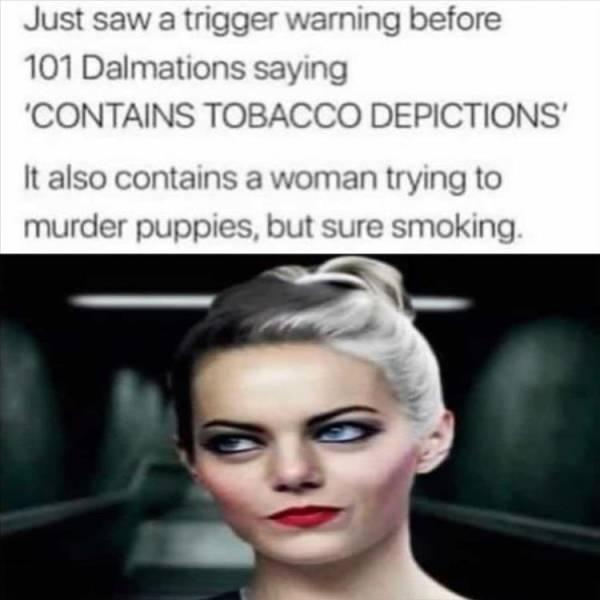 beauty - Just saw a trigger warning before 101 Dalmations saying 'Contains Tobacco Depictions' It also contains a woman trying to murder puppies, but sure smoking.