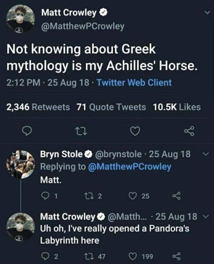 Greek mythology - Matt Crowley Not knowing about Greek mythology is my Achilles' Horse. 25 Aug 18 Twitter Web Client 2,346 71 Quote Tweets Bryn Stole 25 Aug 18 Matt. 272 25 1 Matt Crowley ... 25 Aug 18 v Uh oh, I've really opened a Pandora's Labyrinth her