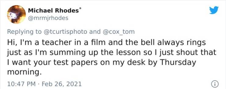 Michael Rhodes and Hi, I'm a teacher in a film and the bell always rings just as I'm summing up the lesson so I just shout that I want your test papers on my desk by Thursday morning. .