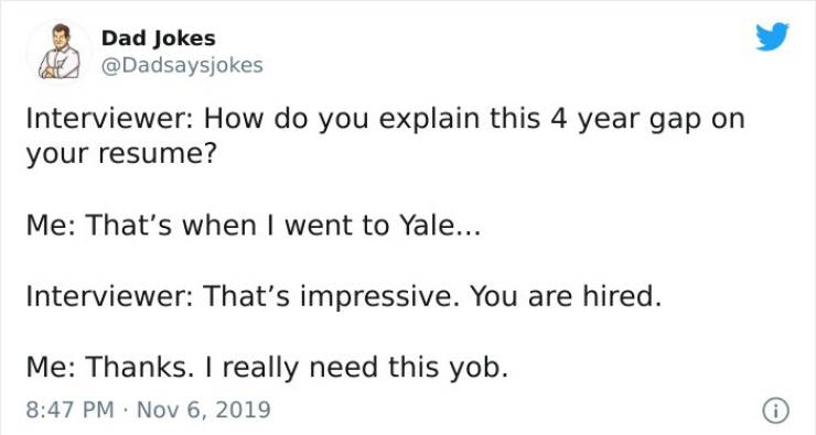 paper - Dad Jokes Interviewer How do you explain this 4 year gap on your resume? Me That's when I went to Yale... Interviewer That's impressive. You are hired. Me Thanks. I really need this yob.