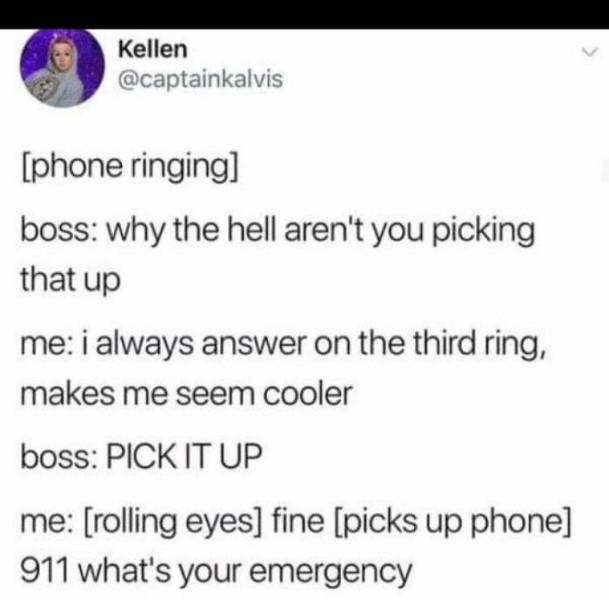 paper - Kellen phone ringing boss why the hell aren't you picking that up me i always answer on the third ring, makes me seem cooler boss Pick It Up me rolling eyes fine picks up phone 911 what's your emergency