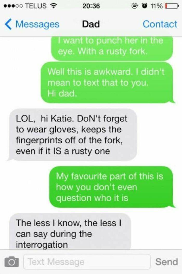 funny text messages - ...00 Telus 11%O Messages Dad Contact I want to punch her in the eye. With a rusty fork. Well this is awkward. I didn't mean to text that to you. Hi dad. Lol, hi Katie. Don't forget to wear gloves, keeps the fingerprints off of the f