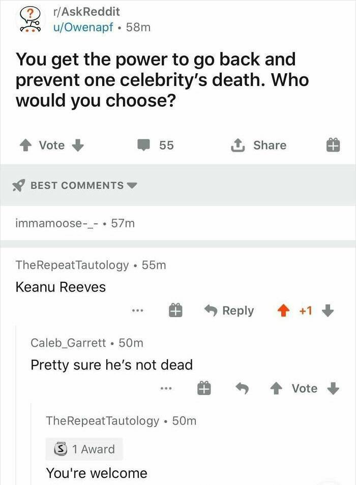 reddit order 66 - ? rAskReddit uOwenapf. 58m You get the power to go back and prevent one celebrity's death. Who would you choose? Vote 55 1 Best immamoose_ . 57m TheRepeat Tautology. 55m Keanu Reeves 11 Caleb_Garrett 50m Pretty sure he's not dead Vote Th