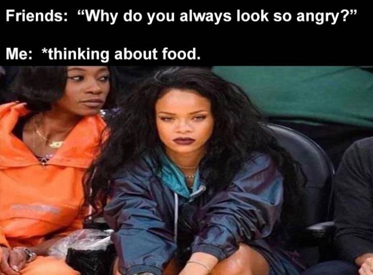 photo caption - Friends "Why do you always look so angry?" Me thinking about food.