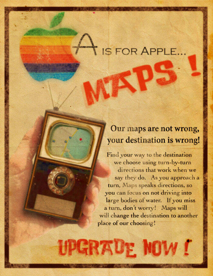 poster - A Is For Apple... Maps ! Our maps are not wrong, your destination is wrong! Find your way to the destination we choose using turnbyturn directions that work when we say they do. As you approach a turn, Maps speaks directions, so you can focus on 