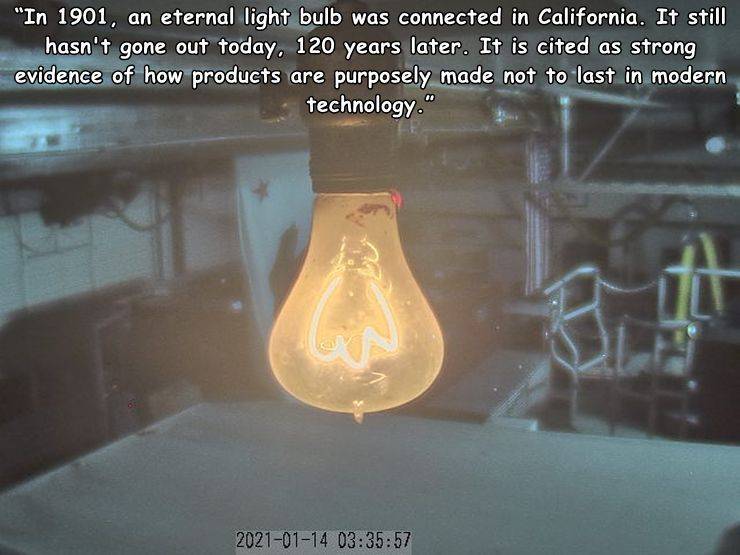 material - "In 1901, an eternal light bulb was connected in California. It still hasn't gone out today. 120 years later. It is cited as strong evidence of how products are purposely made not to last in modern technology." 57