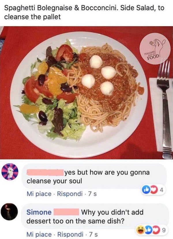 meal - Spaghetti Bolegnaise & Bocconcini. Side Salad, to cleanse the pallet Italians Mad At Food yes but how are you gonna cleanse your soul 4 Mi piace . Rispondi 7 s Simone Why you didn't add dessert too on the same dish? b9 Mi piace . Rispondi 7 s