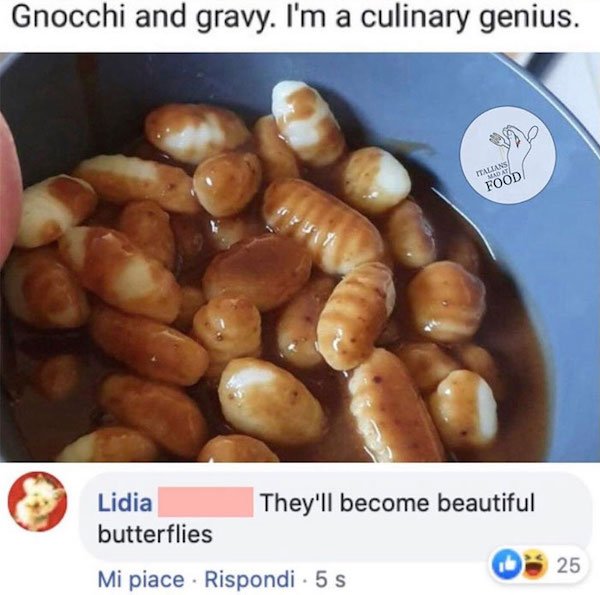 food - Gnocchi and gravy. I'm a culinary genius. Talians Mdat Food They'll become beautiful Lidia butterflies 25 Mi piace . Rispondi. 5 s