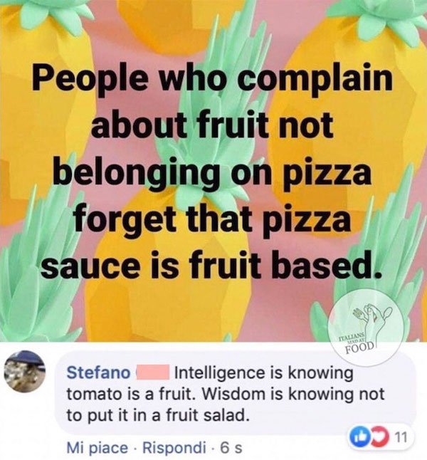 People who complain about fruit not belonging on pizza forget that pizza sauce is fruit based. Talians St Food Stefano Intelligence is knowing tomato is a fruit. Wisdom is knowing not to put it in a fruit salad. 11 Mi piace . Rispondi 6 S