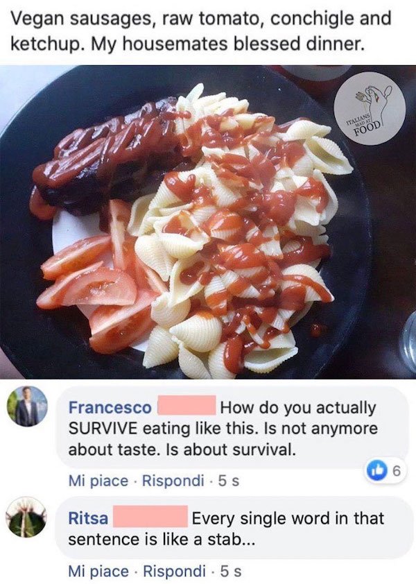 dish - Vegan sausages, raw tomato, conchigle and ketchup. My housemates blessed dinner. Italians Mdat Food Francesco How do you actually Survive eating this. Is not anymore about taste. Is about survival. 6 Mi piace . Rispondi. 5 Ritsa Every single word i