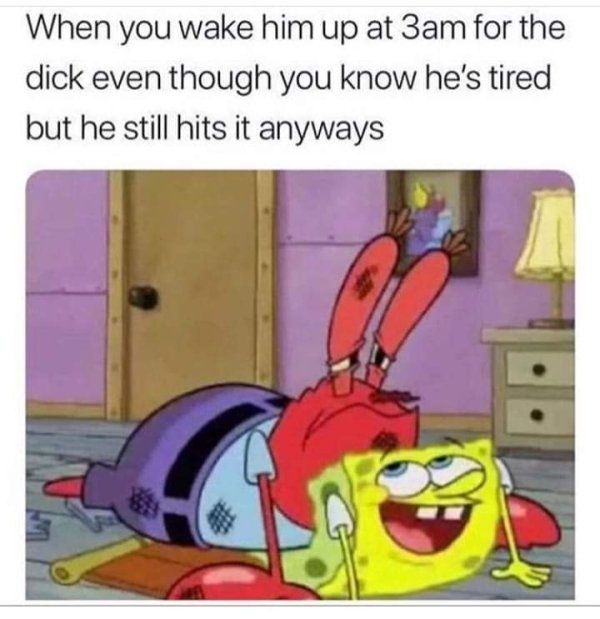 you feel me now mr krabs - When you wake him up at 3am for the dick even though you know he's tired but he still hits it anyways 43
