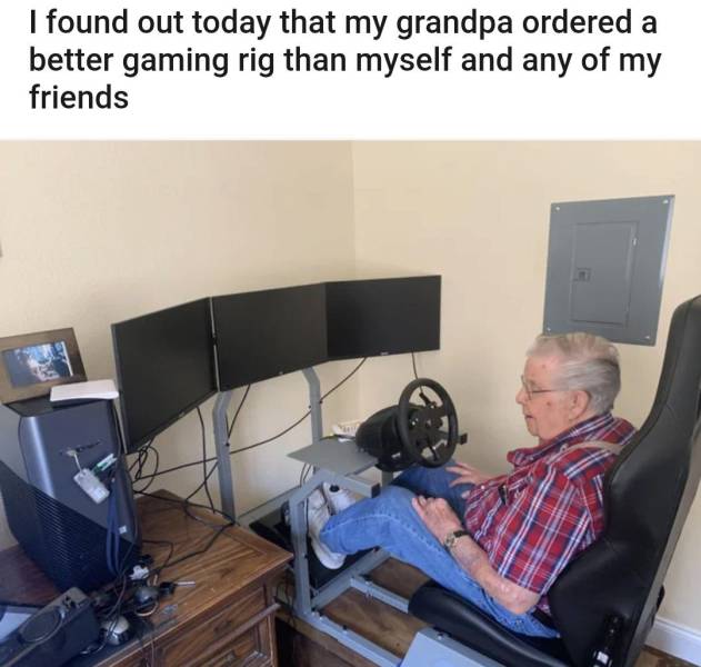 I found out today that my grandpa ordered a better gaming rig than myself and any of my friends