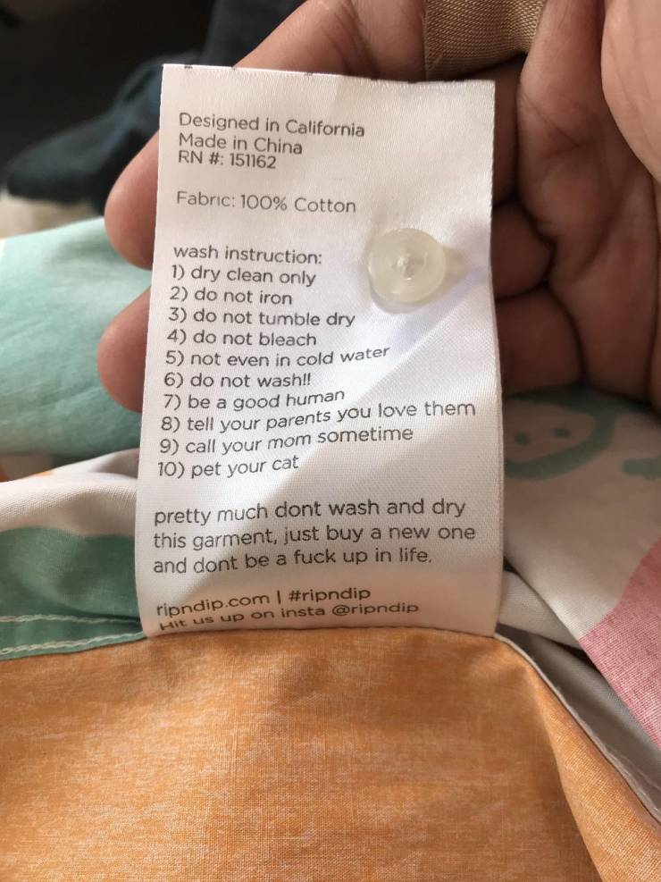 funny pics - close up - Designed in California Made in China Rn # 151162 Fabric 100% Cotton wash instruction 1 dry clean only 2 do not iron 3 do not tumble dry 4 do not bleach 5 not even in cold water 6 do not wash!! 7 be a good human 8 tell your parents 