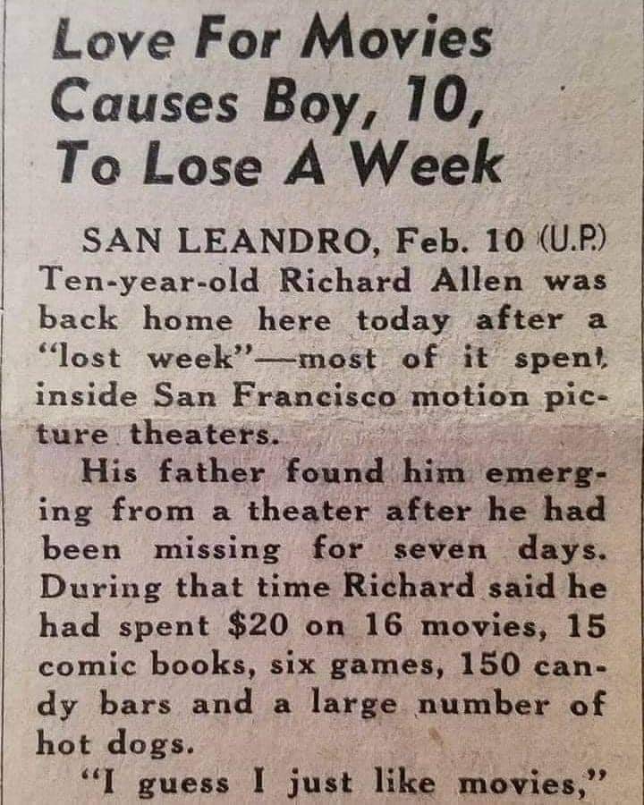 love for movies causes boy to lose - Love For Movies Causes Boy, 10, To Lose A Week San Leandro, Feb. 10 U.P. Tenyearold Richard Allen was back home here today after a "lost week most of it spent, inside San Francisco motion pic ture theaters. His father 