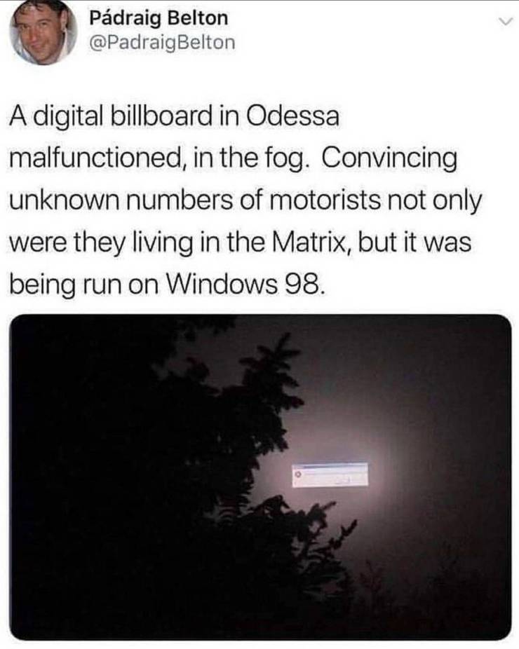 Pdraig Belton Belton A digital billboard in Odessa malfunctioned, in the fog. Convincing unknown numbers of motorists not only were they living in the Matrix, but it was being run on Windows 98.