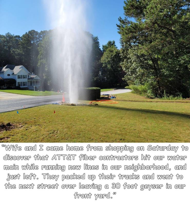 funny photos - hilarious - water resources - Wife and I came home from shopping on Saturday to discover that Att&T fiber contractors hit our water main while running new lines in our neighborhood, and just left. They packed up their trucks and went to the