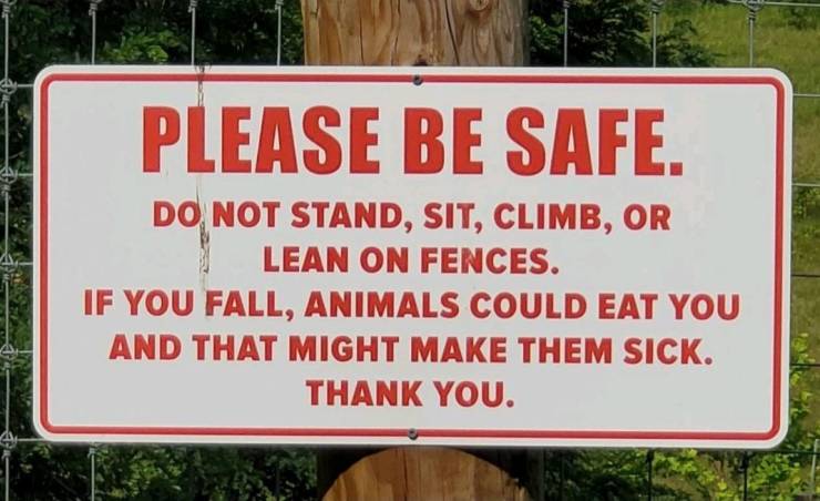 funny pics - cool randoms - street sign - Please Be Safe. Do Not Stand, Sit, Climb, Or Lean On Fences. If You Fall, Animals Could Eat You And That Might Make Them Sick. Thank You.
