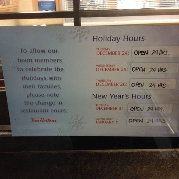 fun randoms - funny photos - tim hortons hours - Holiday Hours Tuesday December 24 Open 24 Hrs. Wednesday December 25 Open 24 Hrs. To allow our team members to celebrate the Holidays with their families, please note the change in restaurant hours Thursday