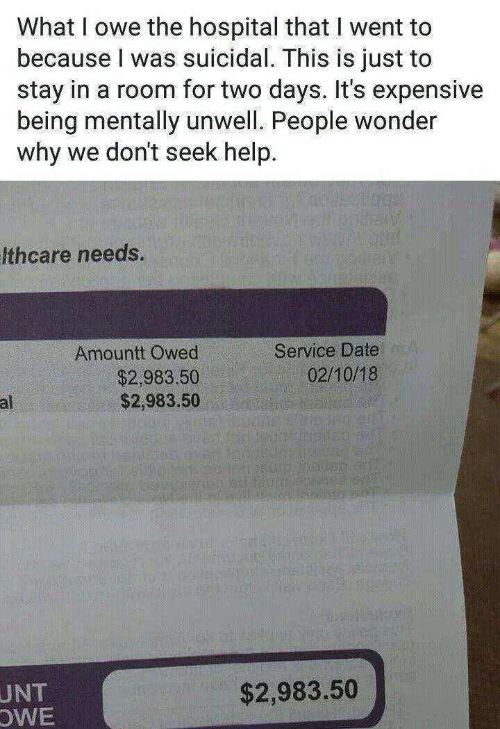 fun randoms - material - What I owe the hospital that I went to because I was suicidal. This is just to stay in a room for two days. It's expensive being mentally unwell. People wonder why we don't seek help. Ithcare needs. Amountt Owed $2,983.50 $2,983.5