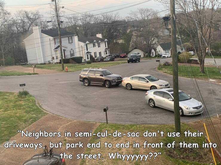 fun randoms - road - "Neighbors in semiculdesac don't use their driveways, but park end to end in front of them into the street. Whyyyyyy??"