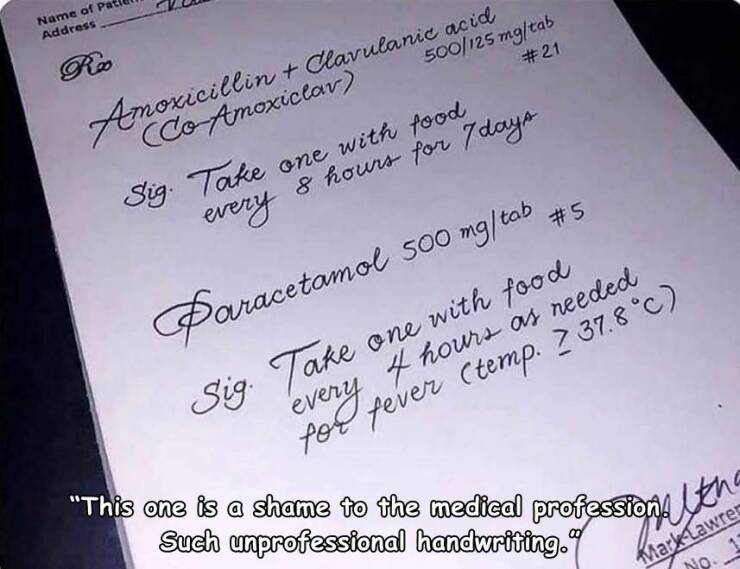 funny pics - handwritten doctor prescription - Name of Pa Address # 21 Amoxicillin Clavulanic acice 500125 mgtab Sig. Take one with food every 8 hours for 7 days Paracetamol 500 mgtab Sig. Take one with food 4 poe fever temp. 2 37.8c every hours as needed