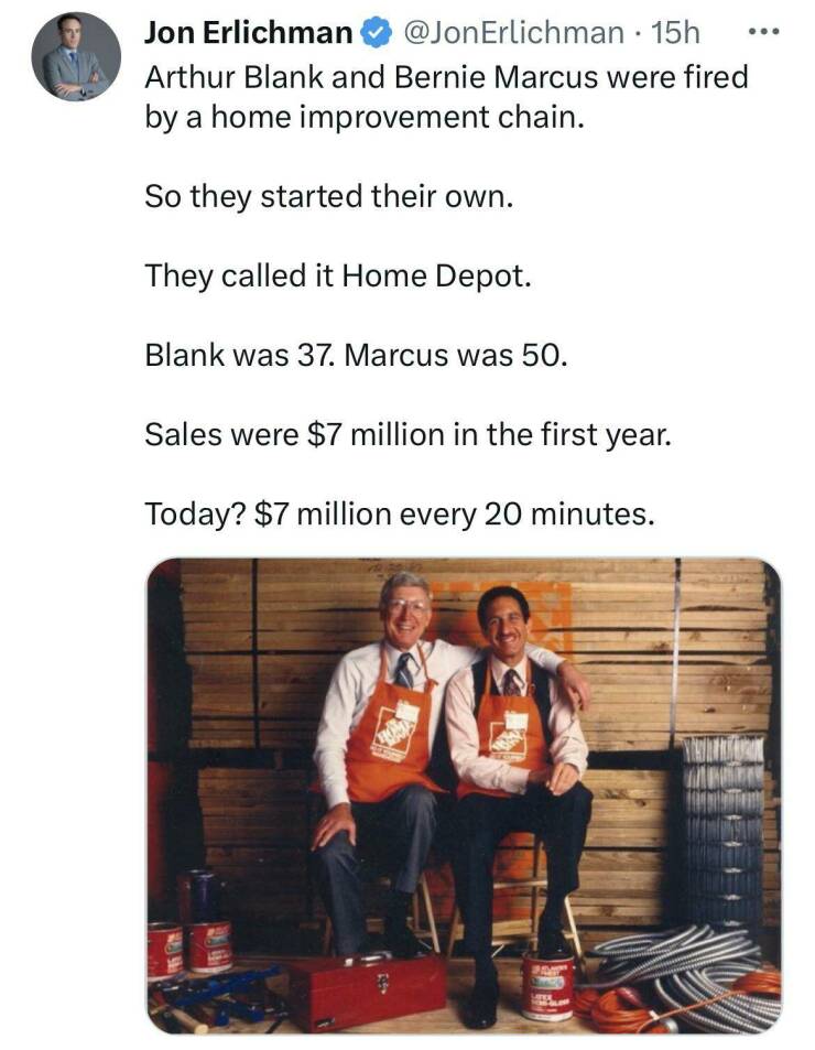 odd interesting and random pics - bernie marcus and arthur blank - Jon Erlichman 15h Arthur Blank and Bernie Marcus were fired by a home improvement chain. So they started their own. They called it Home Depot. Blank was 37. Marcus was 50. Sales were $7 mi