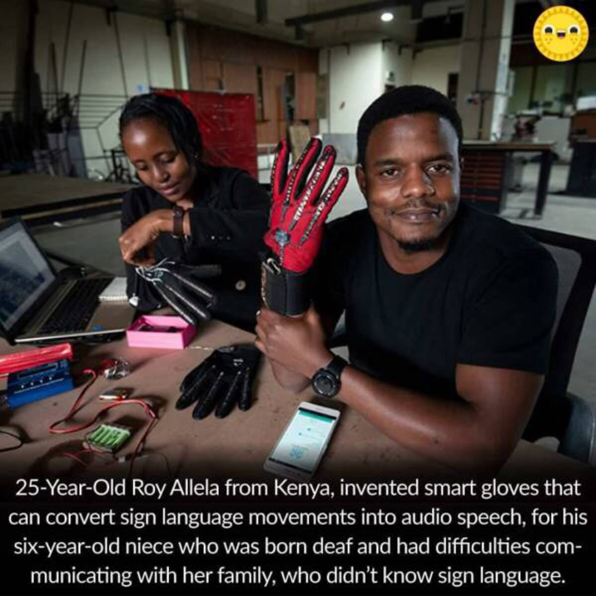 kenyan inventor - Shawezi'N Mevs Mada 25YearOld Roy Allela from Kenya, invented smart gloves that can convert sign language movements into audio speech, for his sixyearold niece who was born deaf and had difficulties com municating with her family, who di