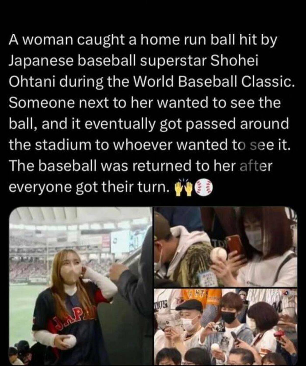 conversation - A woman caught a home run ball hit by Japanese baseball superstar Shohei Ohtani during the World Baseball Classic. Someone next to her wanted to see the ball, and it eventually got passed around the stadium to whoever wanted to see it. The 
