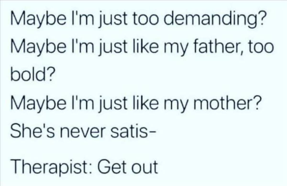 maybe i m just like my father therapist get out - Maybe I'm just too demanding? Maybe I'm just my father, too bold? Maybe I'm just my mother? She's never satis Therapist Get out