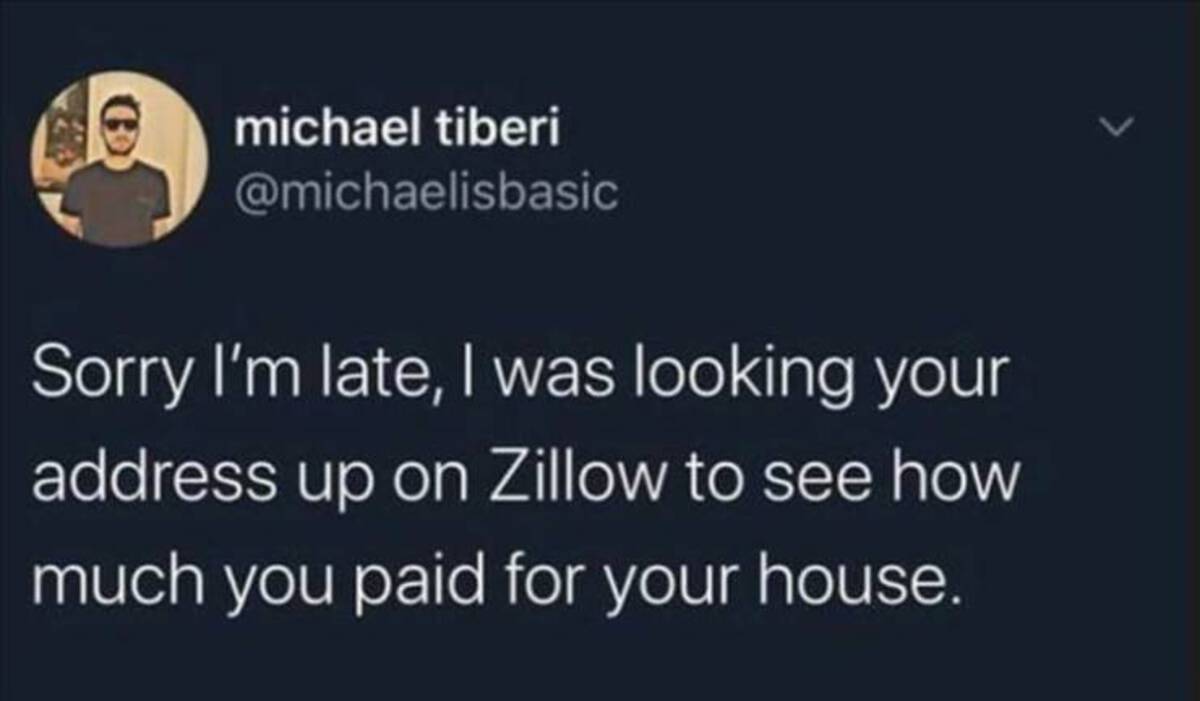 michael tiberi Sorry I'm late, I was looking your address up on Zillow to see how much you paid for your house.