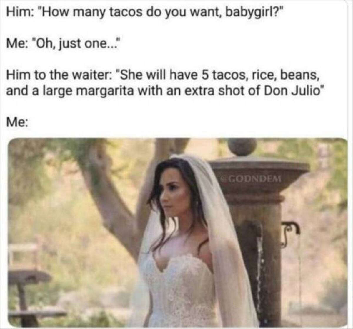 demi lovato wedding dress meme - Him "How many tacos do you want, babygirl?" Me "Oh, just one..." Him to the waiter "She will have 5 tacos, rice, beans, and a large margarita with an extra shot of Don Julio" Me Godndem