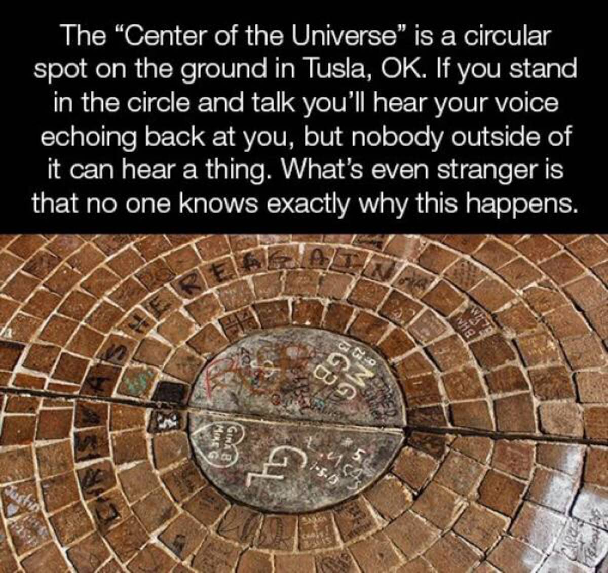 circle - The "Center of the Universe" is a circular spot on the ground in Tusla, Ok. If you stand in the circle and talk you'll hear your voice echoing back at you, but nobody outside of it can hear a thing. What's even stranger is that no one knows exact
