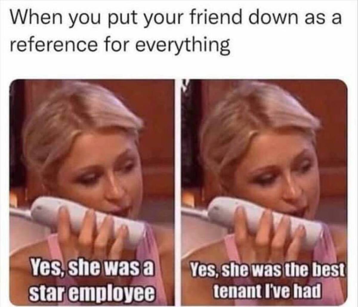 jaw - When you put your friend down as a reference for everything Yes, she was a star employee Yes, she was the best tenant I've had